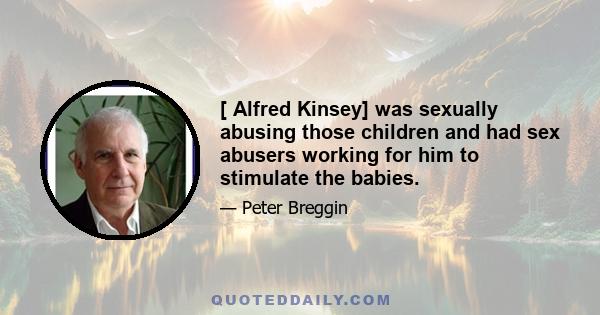 [ Alfred Kinsey] was sexually abusing those children and had sex abusers working for him to stimulate the babies.