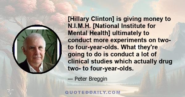 [Hillary Clinton] is giving money to N.I.M.H. [National Institute for Mental Health] ultimately to conduct more experiments on two- to four-year-olds. What they're going to do is conduct a lot of clinical studies which