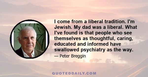 I come from a liberal tradition. I'm Jewish. My dad was a liberal. What I've found is that people who see themselves as thoughtful, caring, educated and informed have swallowed psychiatry as the way.