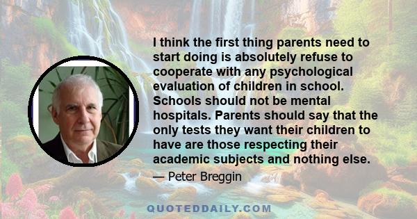 I think the first thing parents need to start doing is absolutely refuse to cooperate with any psychological evaluation of children in school. Schools should not be mental hospitals. Parents should say that the only