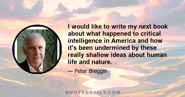 I would like to write my next book about what happened to critical intelligence in America and how it's been undermined by these really shallow ideas about human life and nature.