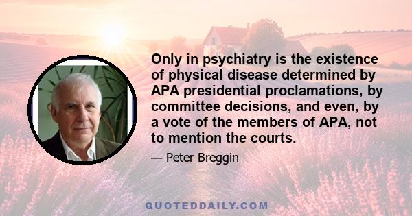 Only in psychiatry is the existence of physical disease determined by APA presidential proclamations, by committee decisions, and even, by a vote of the members of APA, not to mention the courts.