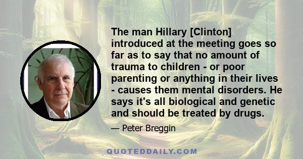 The man Hillary [Clinton] introduced at the meeting goes so far as to say that no amount of trauma to children - or poor parenting or anything in their lives - causes them mental disorders. He says it's all biological