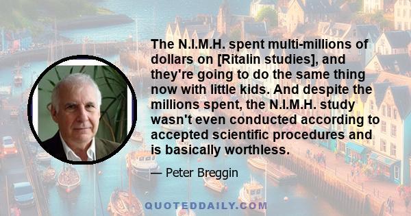 The N.I.M.H. spent multi-millions of dollars on [Ritalin studies], and they're going to do the same thing now with little kids. And despite the millions spent, the N.I.M.H. study wasn't even conducted according to