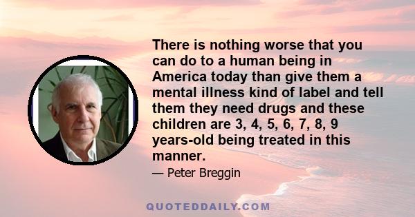 There is nothing worse that you can do to a human being in America today than give them a mental illness kind of label and tell them they need drugs and these children are 3, 4, 5, 6, 7, 8, 9 years-old being treated in