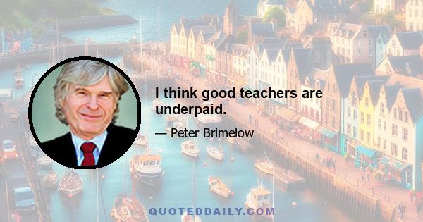 I think good teachers are underpaid.