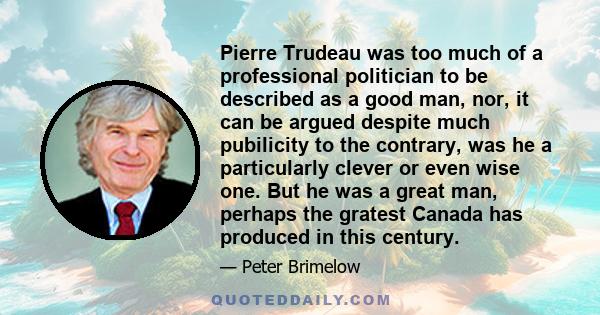 Pierre Trudeau was too much of a professional politician to be described as a good man, nor, it can be argued despite much pubilicity to the contrary, was he a particularly clever or even wise one. But he was a great