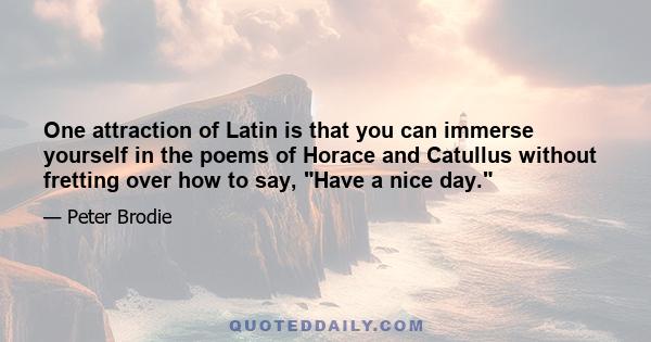 One attraction of Latin is that you can immerse yourself in the poems of Horace and Catullus without fretting over how to say, Have a nice day.