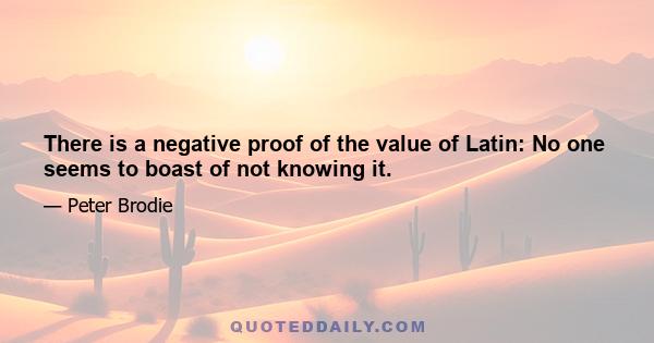 There is a negative proof of the value of Latin: No one seems to boast of not knowing it.