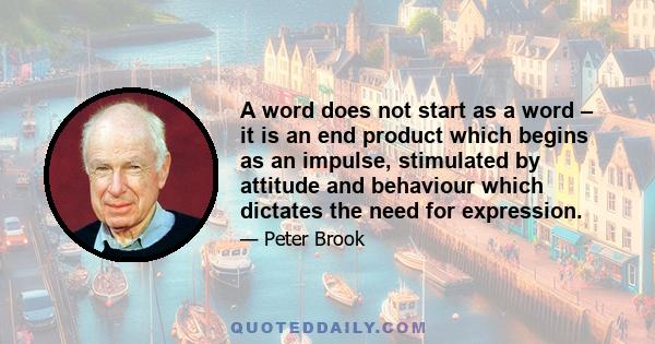 A word does not start as a word – it is an end product which begins as an impulse, stimulated by attitude and behaviour which dictates the need for expression.