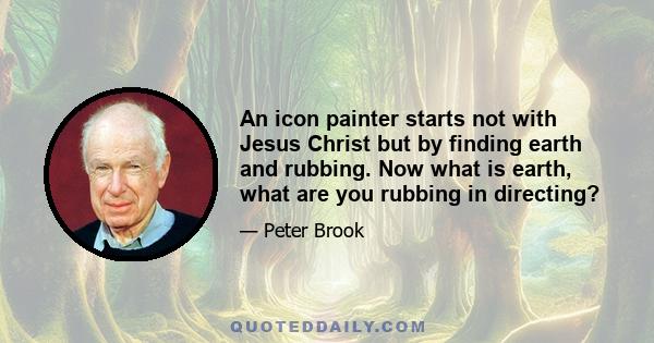 An icon painter starts not with Jesus Christ but by finding earth and rubbing. Now what is earth, what are you rubbing in directing?