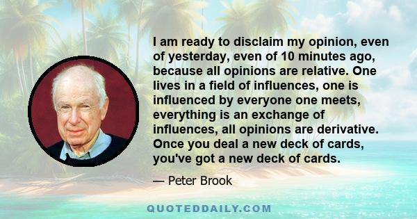 I am ready to disclaim my opinion, even of yesterday, even of 10 minutes ago, because all opinions are relative. One lives in a field of influences, one is influenced by everyone one meets, everything is an exchange of