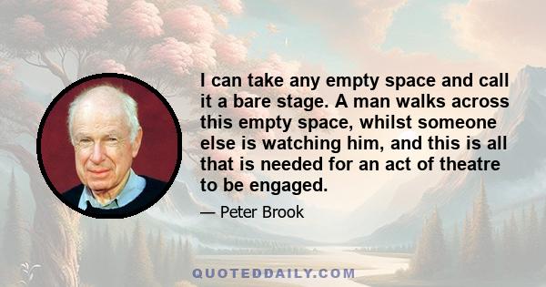 I can take any empty space and call it a bare stage. A man walks across this empty space, whilst someone else is watching him, and this is all that is needed for an act of theatre to be engaged.