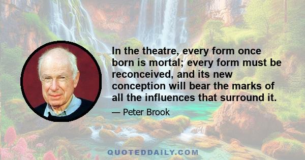 In the theatre, every form once born is mortal; every form must be reconceived, and its new conception will bear the marks of all the influences that surround it.