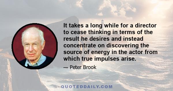 It takes a long while for a director to cease thinking in terms of the result he desires and instead concentrate on discovering the source of energy in the actor from which true impulses arise.