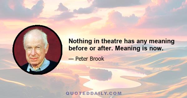 Nothing in theatre has any meaning before or after. Meaning is now.