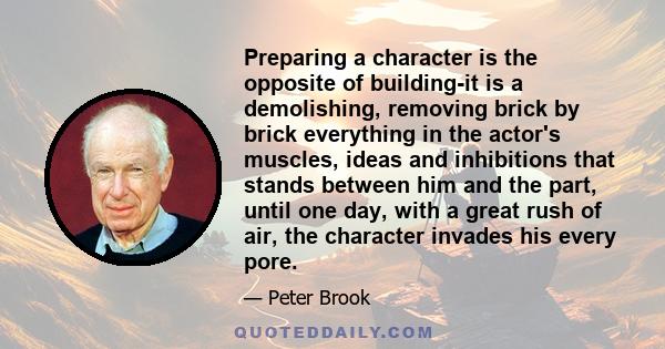 Preparing a character is the opposite of building-it is a demolishing, removing brick by brick everything in the actor's muscles, ideas and inhibitions that stands between him and the part, until one day, with a great