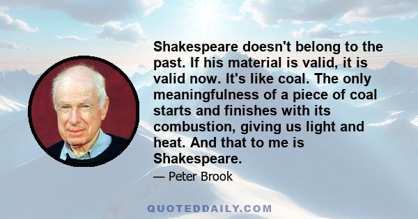 Shakespeare doesn't belong to the past. If his material is valid, it is valid now. It's like coal. The only meaningfulness of a piece of coal starts and finishes with its combustion, giving us light and heat. And that