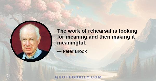 The work of rehearsal is looking for meaning and then making it meaningful.