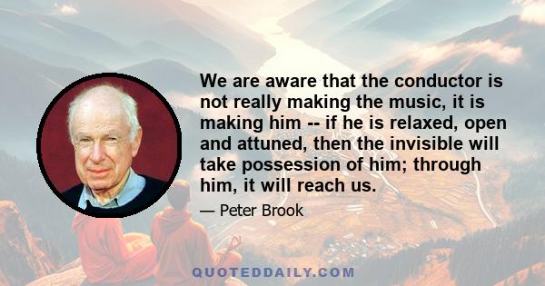 We are aware that the conductor is not really making the music, it is making him -- if he is relaxed, open and attuned, then the invisible will take possession of him; through him, it will reach us.