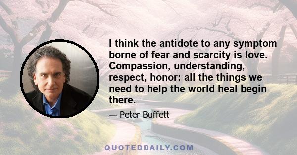 I think the antidote to any symptom borne of fear and scarcity is love. Compassion, understanding, respect, honor: all the things we need to help the world heal begin there.