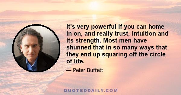 It's very powerful if you can home in on, and really trust, intuition and its strength. Most men have shunned that in so many ways that they end up squaring off the circle of life.