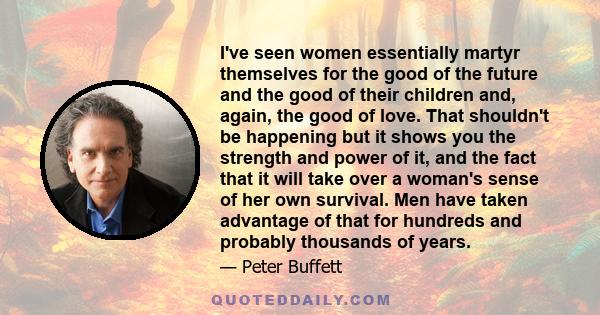 I've seen women essentially martyr themselves for the good of the future and the good of their children and, again, the good of love. That shouldn't be happening but it shows you the strength and power of it, and the