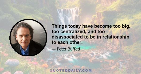 Things today have become too big, too centralized, and too disassociated to be in relationship to each other.