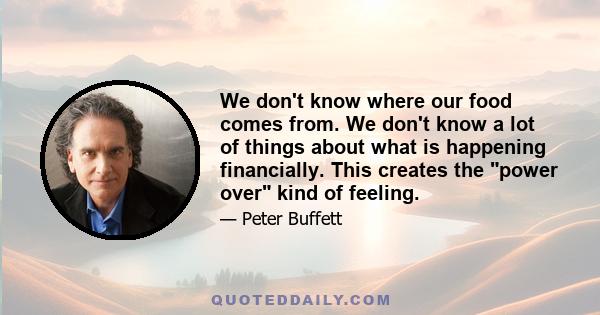 We don't know where our food comes from. We don't know a lot of things about what is happening financially. This creates the power over kind of feeling.