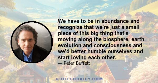 We have to be in abundance and recognize that we're just a small piece of this big thing that's moving along the biosphere, earth, evolution and consciousness and we'd better humble ourselves and start loving each other.