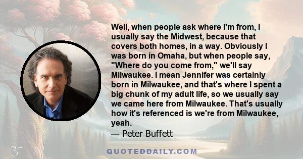 Well, when people ask where I'm from, I usually say the Midwest, because that covers both homes, in a way. Obviously I was born in Omaha, but when people say, Where do you come from, we'll say Milwaukee. I mean Jennifer 