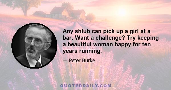 Any shlub can pick up a girl at a bar. Want a challenge? Try keeping a beautiful woman happy for ten years running.