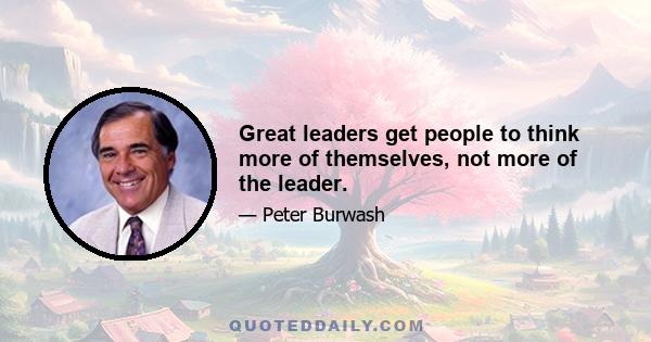 Great leaders get people to think more of themselves, not more of the leader.