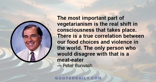 The most important part of vegetarianism is the real shift in consciousness that takes place. There is a true correlation between our food choices and violence in the world. The only person who would disagree with that