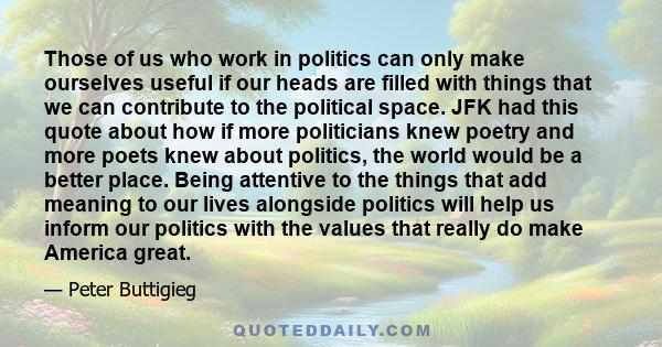 Those of us who work in politics can only make ourselves useful if our heads are filled with things that we can contribute to the political space. JFK had this quote about how if more politicians knew poetry and more