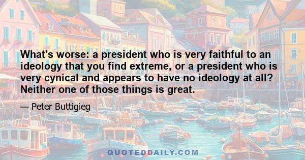 What's worse: a president who is very faithful to an ideology that you find extreme, or a president who is very cynical and appears to have no ideology at all? Neither one of those things is great.