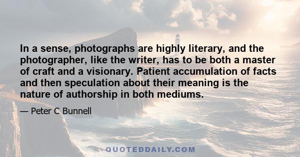 In a sense, photographs are highly literary, and the photographer, like the writer, has to be both a master of craft and a visionary. Patient accumulation of facts and then speculation about their meaning is the nature