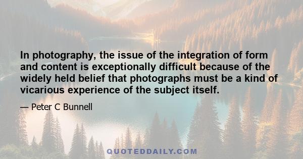 In photography, the issue of the integration of form and content is exceptionally difficult because of the widely held belief that photographs must be a kind of vicarious experience of the subject itself.