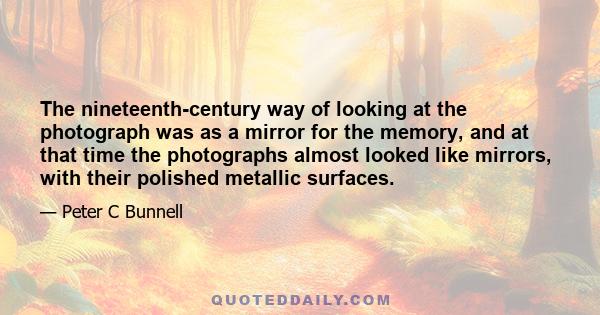 The nineteenth-century way of looking at the photograph was as a mirror for the memory, and at that time the photographs almost looked like mirrors, with their polished metallic surfaces.