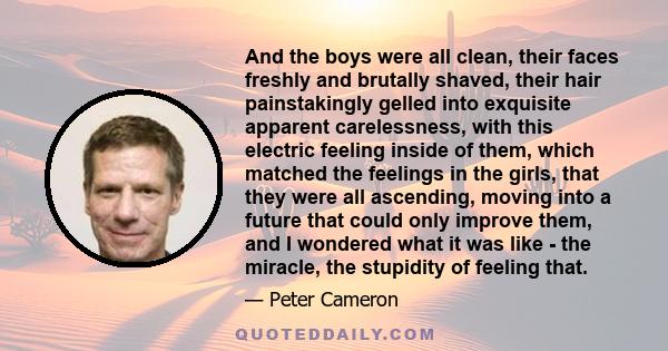 And the boys were all clean, their faces freshly and brutally shaved, their hair painstakingly gelled into exquisite apparent carelessness, with this electric feeling inside of them, which matched the feelings in the