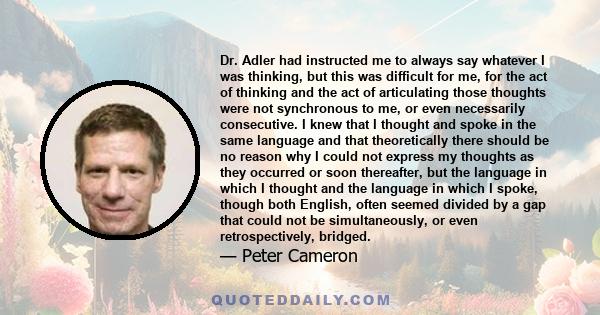 Dr. Adler had instructed me to always say whatever I was thinking, but this was difficult for me, for the act of thinking and the act of articulating those thoughts were not synchronous to me, or even necessarily