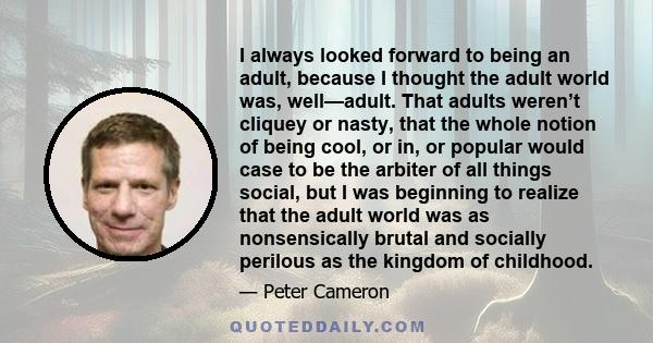 I always looked forward to being an adult, because I thought the adult world was, well—adult. That adults weren’t cliquey or nasty, that the whole notion of being cool, or in, or popular would case to be the arbiter of