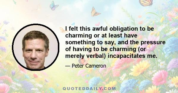 I felt this awful obligation to be charming or at least have something to say, and the pressure of having to be charming (or merely verbal) incapacitates me.