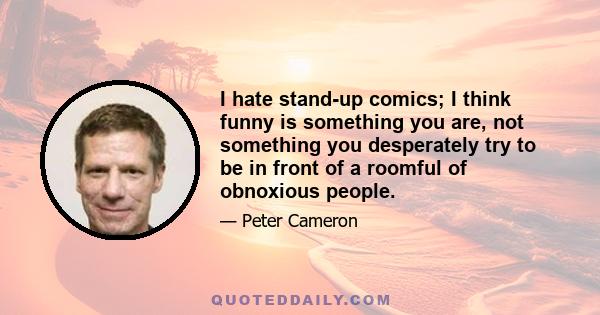 I hate stand-up comics; I think funny is something you are, not something you desperately try to be in front of a roomful of obnoxious people.