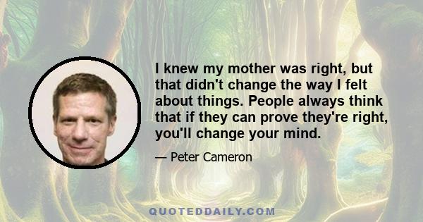 I knew my mother was right, but that didn't change the way I felt about things. People always think that if they can prove they're right, you'll change your mind.