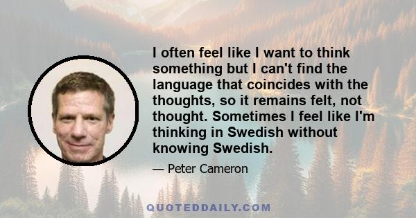 I often feel like I want to think something but I can't find the language that coincides with the thoughts, so it remains felt, not thought. Sometimes I feel like I'm thinking in Swedish without knowing Swedish.