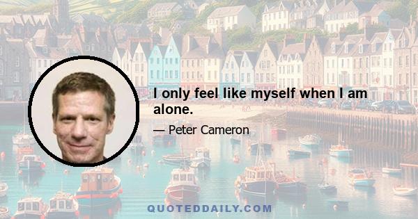 I only feel like myself when I am alone.