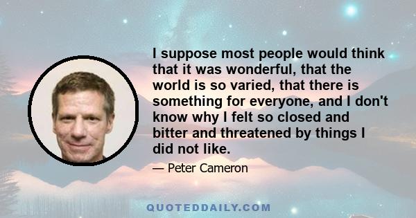 I suppose most people would think that it was wonderful, that the world is so varied, that there is something for everyone, and I don't know why I felt so closed and bitter and threatened by things I did not like.