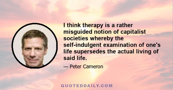 I think therapy is a rather misguided notion of capitalist societies whereby the self-indulgent examination of one's life supersedes the actual living of said life.