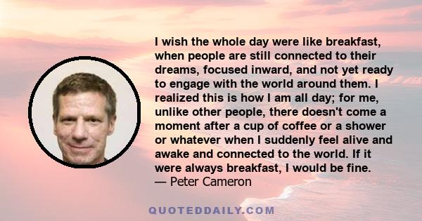 I wish the whole day were like breakfast, when people are still connected to their dreams, focused inward, and not yet ready to engage with the world around them. I realized this is how I am all day; for me, unlike